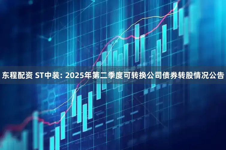 东程配资 ST中装: 2025年第二季度可转换公司债券转股情况公告