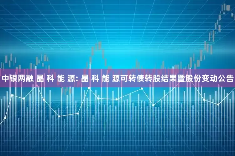 中银两融 晶 科 能 源: 晶 科 能 源可转债转股结果暨股份变动公告