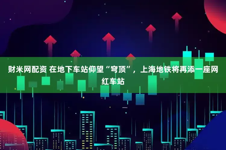 财米网配资 在地下车站仰望“穹顶”，上海地铁将再添一座网红车站