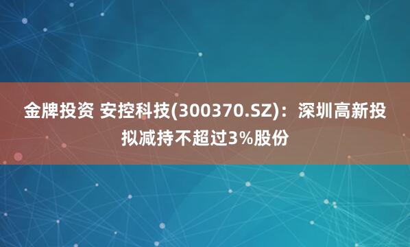 金牌投资 安控科技(300370.SZ)：深圳高新投拟减持不超过3%股份