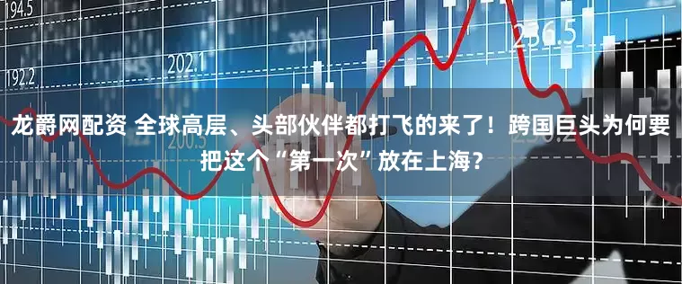龙爵网配资 全球高层、头部伙伴都打飞的来了！跨国巨头为何要把这个“第一次”放在上海？