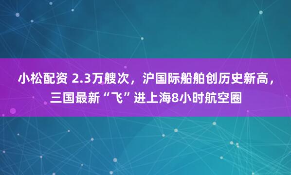 小松配资 2.3万艘次，沪国际船舶创历史新高，三国最新“飞”进上海8小时航空圈