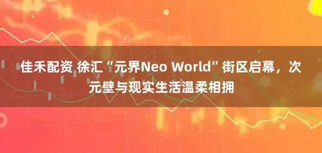 佳禾配资 徐汇“元界Neo World”街区启幕，次元壁与现实生活温柔相拥