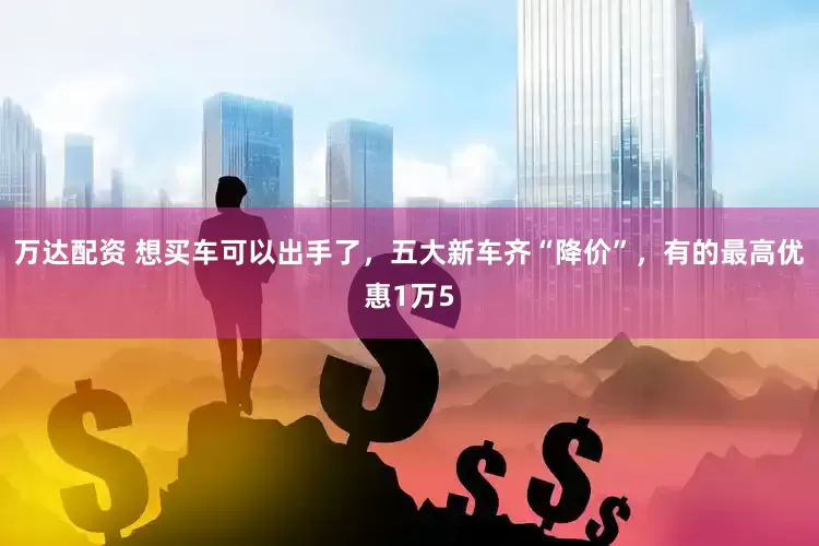 万达配资 想买车可以出手了，五大新车齐“降价”，有的最高优惠1万5