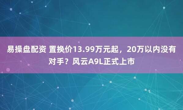 易操盘配资 置换价13.99万元起，20万以内没有对手？风云A9L正式上市