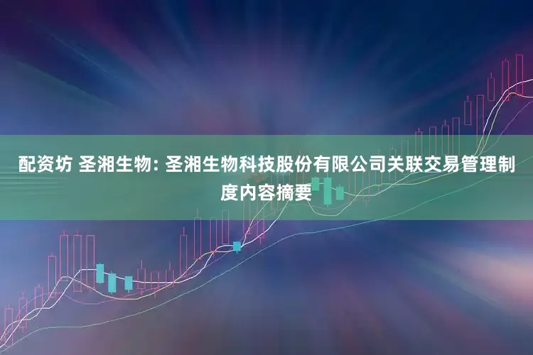 配资坊 圣湘生物: 圣湘生物科技股份有限公司关联交易管理制度内容摘要