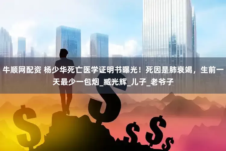 牛顺网配资 杨少华死亡医学证明书曝光！死因是肺衰竭，生前一天最少一包烟_臧光辉_儿子_老爷子