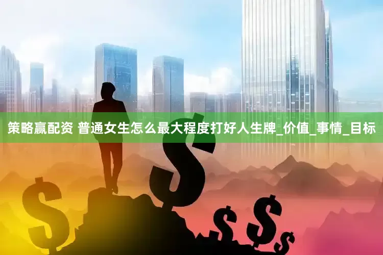 策略赢配资 普通女生怎么最大程度打好人生牌_价值_事情_目标
