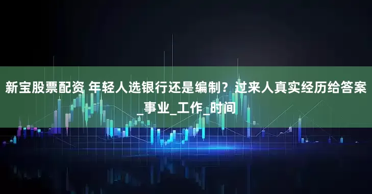 新宝股票配资 年轻人选银行还是编制？过来人真实经历给答案_事业_工作_时间