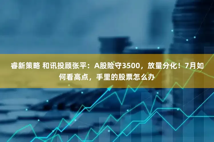 睿新策略 和讯投顾张平：A股险守3500，放量分化！7月如何看高点，手里的股票怎么办