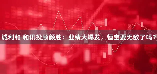 诚利和 和讯投顾颜胜：业绩大爆发，恒宝要无敌了吗？