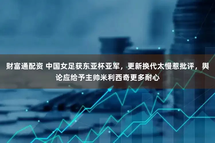 财富通配资 中国女足获东亚杯亚军，更新换代太慢惹批评，舆论应给予主帅米利西奇更多耐心