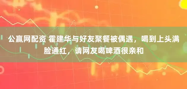 公赢网配资 霍建华与好友聚餐被偶遇，喝到上头满脸通红，请网友喝啤酒很亲和