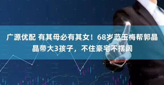 广源优配 有其母必有其女！68岁范玉梅帮郭晶晶带大3孩子，不住豪宅不摆阔