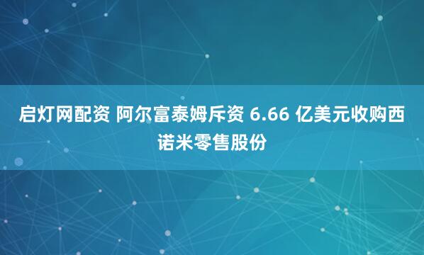 启灯网配资 阿尔富泰姆斥资 6.66 亿美元收购西诺米零售股份