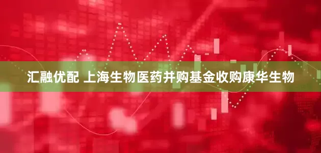 汇融优配 上海生物医药并购基金收购康华生物