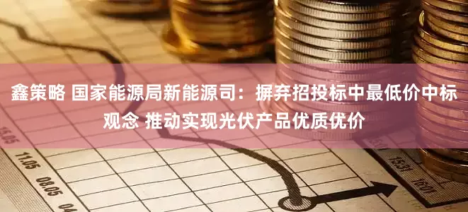 鑫策略 国家能源局新能源司：摒弃招投标中最低价中标观念 推动实现光伏产品优质优价