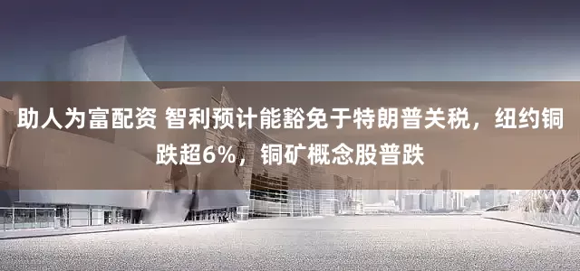 助人为富配资 智利预计能豁免于特朗普关税，纽约铜跌超6%，铜矿概念股普跌
