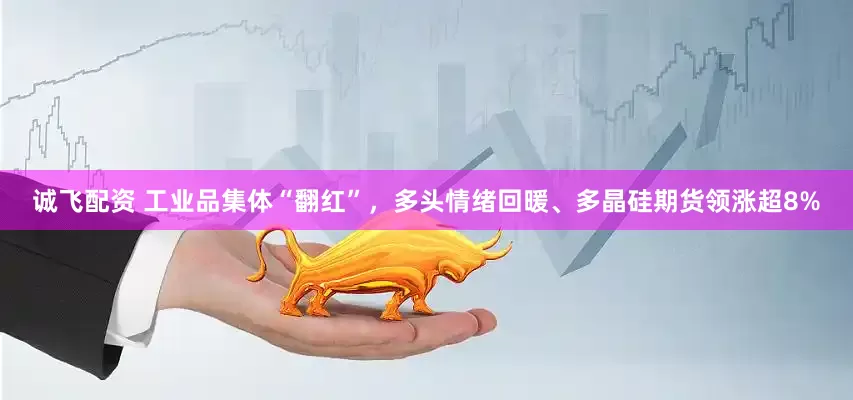 诚飞配资 工业品集体“翻红”，多头情绪回暖、多晶硅期货领涨超8%