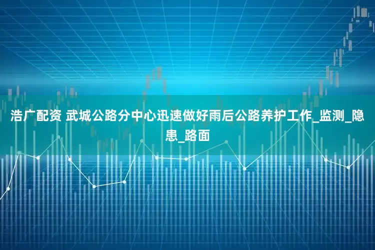 浩广配资 武城公路分中心迅速做好雨后公路养护工作_监测_隐患_路面