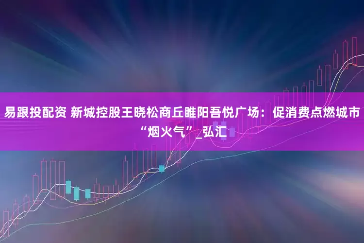 易跟投配资 新城控股王晓松商丘睢阳吾悦广场：促消费点燃城市“烟火气”_弘汇