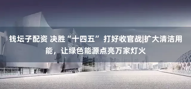 钱坛子配资 决胜“十四五” 打好收官战|扩大清洁用能，让绿色能源点亮万家灯火