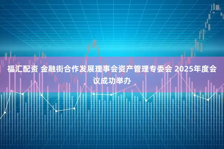 福汇配资 金融街合作发展理事会资产管理专委会 2025年度会议成功举办