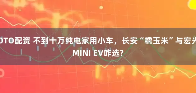 OTO配资 不到十万纯电家用小车，长安“糯玉米”与宏光MINI EV咋选?