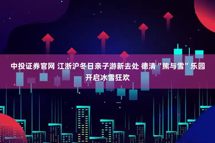 中投证券官网 江浙沪冬日亲子游新去处 德清“熊与雪”乐园开启冰雪狂欢
