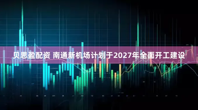 贝思盈配资 南通新机场计划于2027年全面开工建设