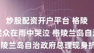 炒股配资开户平台 格陵兰岛抗议民众在雨中哭泣 格陵兰岛自治政府总理现身抗议