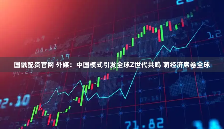 国融配资官网 外媒：中国模式引发全球Z世代共鸣 萌经济席卷全球