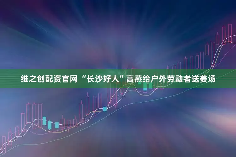 维之创配资官网 “长沙好人”高燕给户外劳动者送姜汤