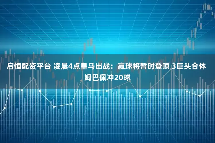 启恒配资平台 凌晨4点皇马出战：赢球将暂时登顶 3巨头合体 姆巴佩冲20球