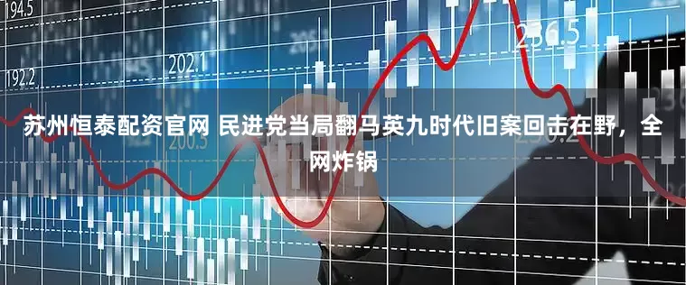 苏州恒泰配资官网 民进党当局翻马英九时代旧案回击在野，全网炸锅