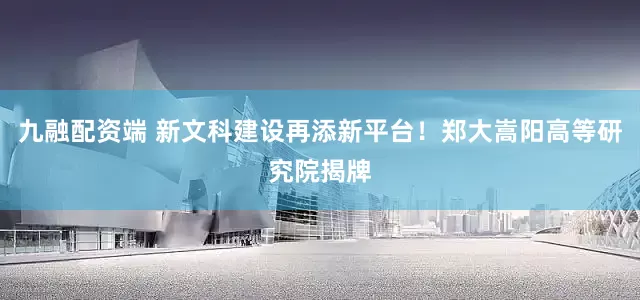九融配资端 新文科建设再添新平台！郑大嵩阳高等研究院揭牌