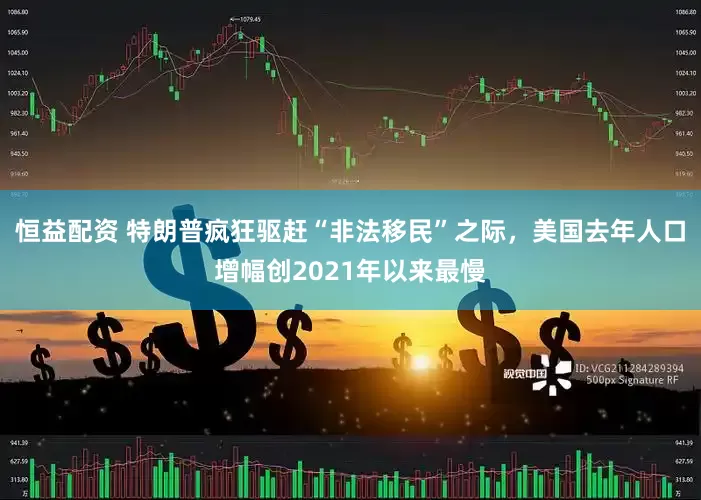恒益配资 特朗普疯狂驱赶“非法移民”之际，美国去年人口增幅创2021年以来最慢