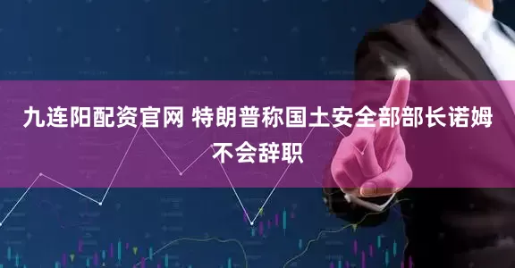 九连阳配资官网 特朗普称国土安全部部长诺姆不会辞职