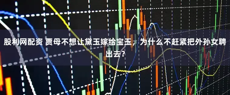 股利网配资 贾母不想让黛玉嫁给宝玉，为什么不赶紧把外孙女聘出去？