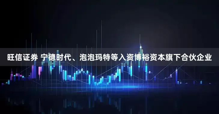 旺信证券 宁德时代、泡泡玛特等入资博裕资本旗下合伙企业