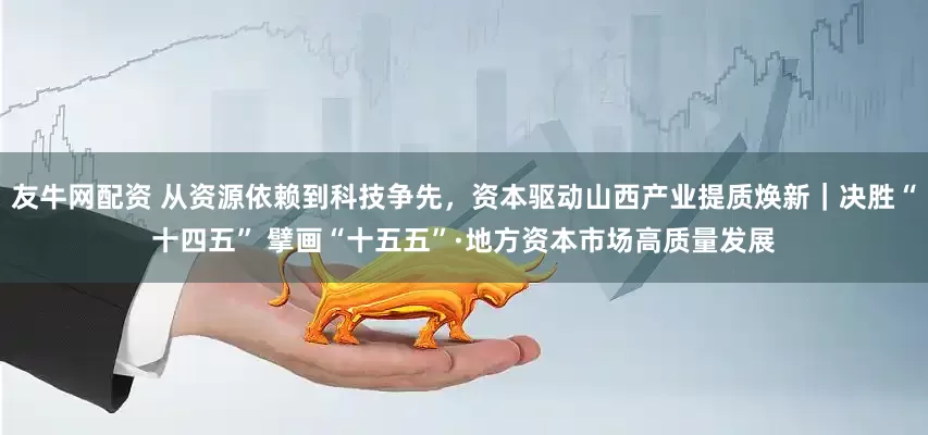 友牛网配资 从资源依赖到科技争先，资本驱动山西产业提质焕新｜决胜“十四五” 擘画“十五五”·地方资本市场高质量发展