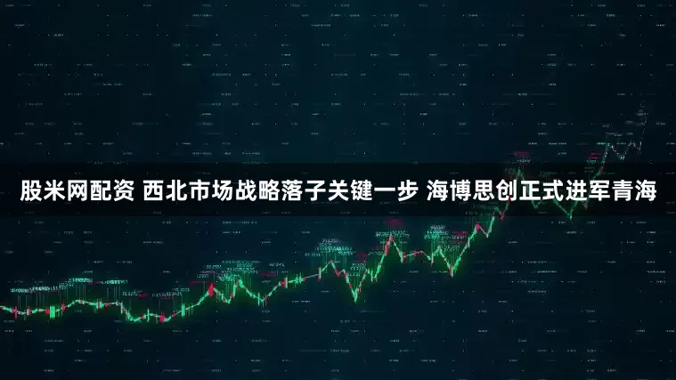 股米网配资 西北市场战略落子关键一步 海博思创正式进军青海