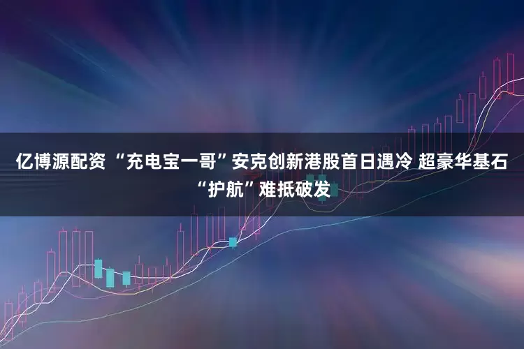 亿博源配资 “充电宝一哥”安克创新港股首日遇冷 超豪华基石“护航”难抵破发